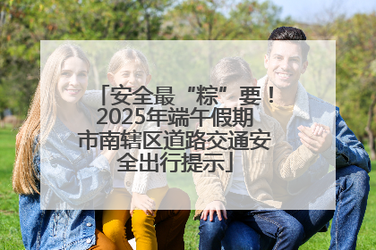 安全最“粽”要！2025年端午假期市南辖区道路交通安全出行提示