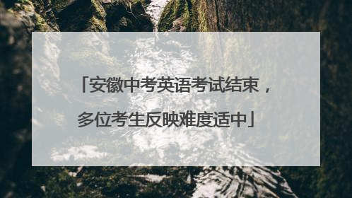 安徽中考英语考试结束，多位考生反映难度适中