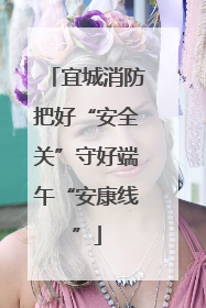 宜城消防把好“安全关”守好端午“安康线”