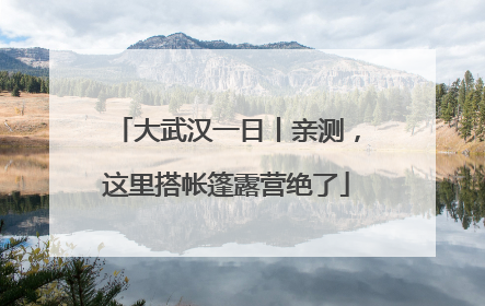 大武汉一日丨亲测，这里搭帐篷露营绝了