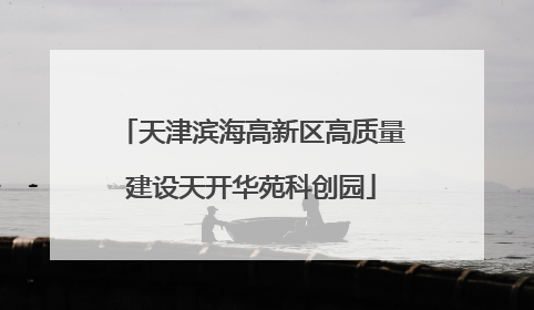 天津滨海高新区高质量建设天开华苑科创园