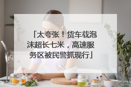太夸张！货车载泡沫超长七米，高速服务区被民警抓现行