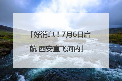 好消息！7月6日启航 西安直飞河内