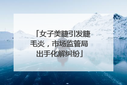 女子美睫引发睫毛炎，市场监管局出手化解纠纷
