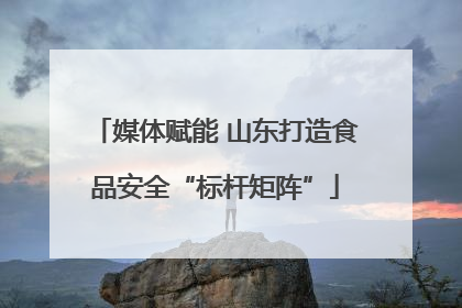 媒体赋能 山东打造食品安全“标杆矩阵”