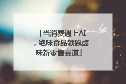 当消费遇上AI，绝味食品领跑卤味新零售赛道
