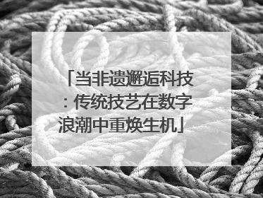 当非遗邂逅科技：传统技艺在数字浪潮中重焕生机