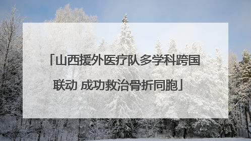 山西援外医疗队多学科跨国联动 成功救治骨折同胞