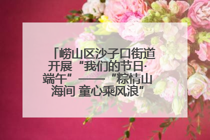 崂山区沙子口街道开展“我们的节日·端午”——“粽情山海间 童心乘风浪”文明实践活动