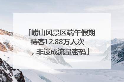 崂山风景区端午假期待客12.88万人次，非遗成流量密码