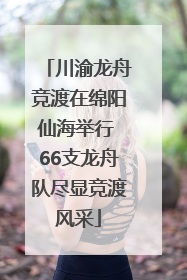 川渝龙舟竞渡在绵阳仙海举行 66支龙舟队尽显竞渡风采