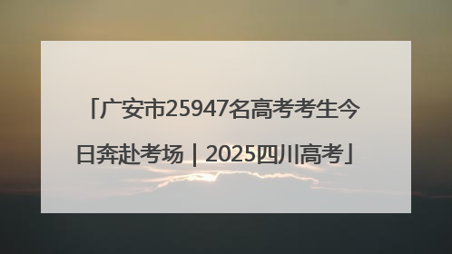 广安市25947名高考考生今日奔赴考场｜2025四川高考