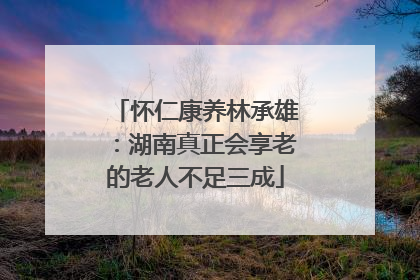 怀仁康养林承雄：湖南真正会享老的老人不足三成