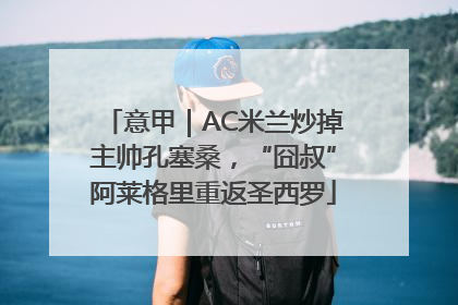 意甲｜AC米兰炒掉主帅孔塞桑，“囧叔”阿莱格里重返圣西罗