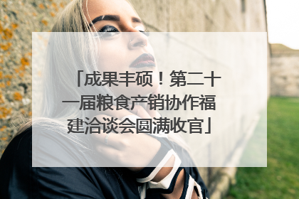 成果丰硕！第二十一届粮食产销协作福建洽谈会圆满收官