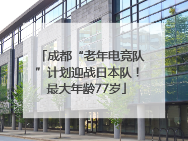 成都“老年电竞队”计划迎战日本队！最大年龄77岁