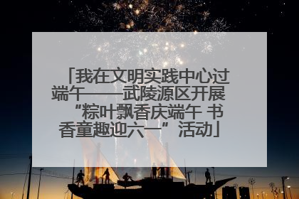 我在文明实践中心过端午——武陵源区开展“粽叶飘香庆端午 书香童趣迎六一”活动