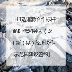 打造湘黔合作标杆 新时代湘黔大（龙）新（晃）经济协作示范园建设签约
