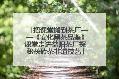 把课堂搬到茶厂——《安化黑茶品鉴》课堂走进益阳茶厂探秘茯砖茶非遗技艺