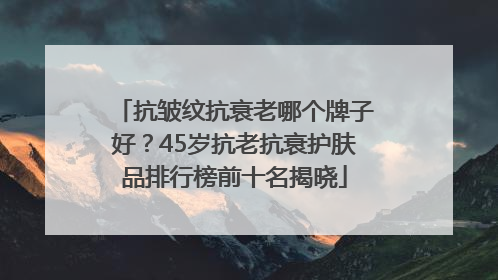 抗皱纹抗衰老哪个牌子好？45岁抗老抗衰护肤品排行榜前十名揭晓