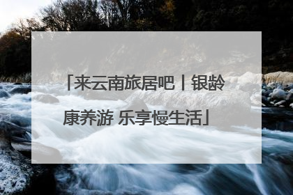 来云南旅居吧丨银龄康养游 乐享慢生活