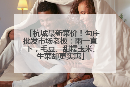 杭城最新菜价！勾庄批发市场老板：雨一直下，毛豆、甜糯玉米、生菜却更实惠