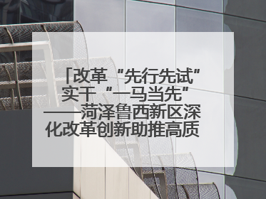 改革“先行先试” 实干“一马当先”——菏泽鲁西新区深化改革创新助推高质量发展纪实