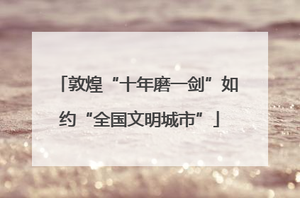 敦煌“十年磨一剑”如约“全国文明城市”