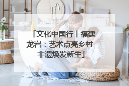 文化中国行丨福建龙岩：艺术点亮乡村 非遗焕发新生