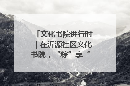 文化书院进行时｜在沂源社区文化书院，“粽”享“端午”美好时光
