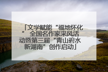 文学赋能“福地怀化” 全国名作家采风活动暨第三届“青山碧水新湖南”创作启动