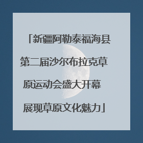 新疆阿勒泰福海县第二届沙尔布拉克草原运动会盛大开幕 展现草原文化魅力