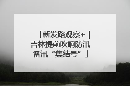 新发路观察+｜吉林提前吹响防汛备汛“集结号”