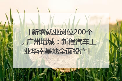 新增就业岗位200个，广州增城：新程汽车工业华南基地全面投产