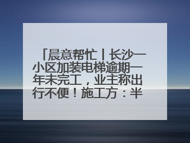 晨意帮忙丨长沙一小区加装电梯逾期一年未完工，业主称出行不便！施工方：半月内完工