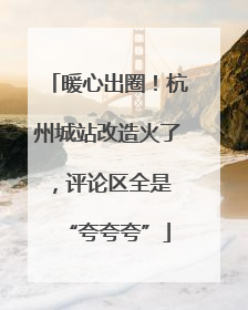 暖心出圈！杭州城站改造火了，评论区全是 “夸夸夸”