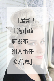 最新！上海市政府发布一组人事任免信息