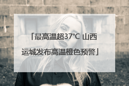 最高温超37℃ 山西运城发布高温橙色预警