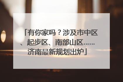 有你家吗？涉及市中区、起步区、南部山区……济南最新规划出炉