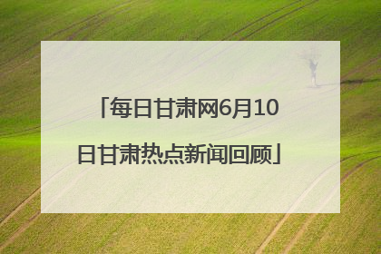 每日甘肃网6月10日甘肃热点新闻回顾