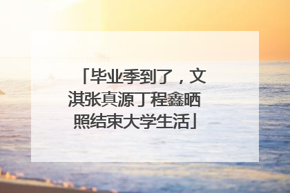 毕业季到了，文淇张真源丁程鑫晒照结束大学生活