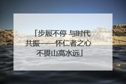 步履不停 与时代共振——怀仁者之心 不畏山高水远