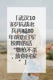 武汉103岁抗战老兵再喊80年前劝日军投降的话 “缴枪不杀，放你回家”