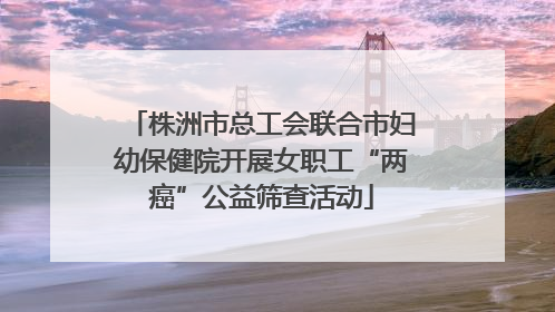 株洲市总工会联合市妇幼保健院开展女职工“两癌”公益筛查活动