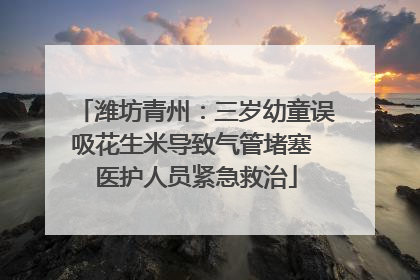 潍坊青州：三岁幼童误吸花生米导致气管堵塞 医护人员紧急救治