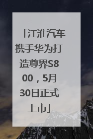 江淮汽车携手华为打造尊界S800，5月30日正式上市