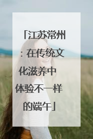 江苏常州：在传统文化滋养中 体验不一样的端午