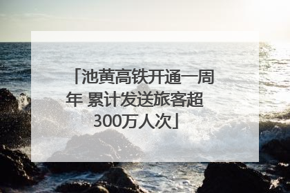 池黄高铁开通一周年 累计发送旅客超300万人次