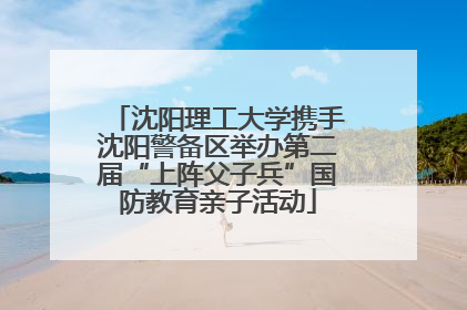 沈阳理工大学携手沈阳警备区举办第二届“上阵父子兵”国防教育亲子活动