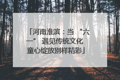 河南淮滨：当 “六一” 遇见传统文化 童心绽放别样精彩